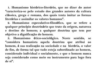 1. Humanismo histórico-literário, que no dizer do autor
“caracteriza-se pelo estudo dos grandes autores da cultura
clássica, grega e romana, dos quais tenta imitar as formas
literárias e assimilar os valores humanos”.
2. Humanismo especulativo-filosófico, que se refere a
qualquer princípio doutrinário que trate da origem, natureza
e destino do homem; a qualquer doutrina que tem por
objetivo a dignificação do homem.
3. Humanismo ético-sociológico. Neste sentido, se
“considera humanista aquela doutrina que atribui ao
homem, á sua realização na sociedade e na história, o valor
de fim, de forma tal que tudo esteja subordinado ao homem,
considerado individual e socialmente, e que o homem nunca
seja considerado como meio ou instrumento para logo fora
de si”.
 