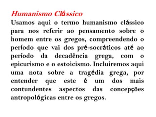 Humanismo Clássico
Usamos aqui o termo humanismo clássico
para nos referir ao pensamento sobre o
homem entre os gregos, compreendendo o
período que vai dos pré-socráticos até ao
período da decadência grega, com o
epicurismo e o estoicismo. Incluiremos aqui
uma nota sobre a tragédia grega, por
entender que este é um dos mais
contundentes aspectos das concepções
antropológicas entre os gregos.
 