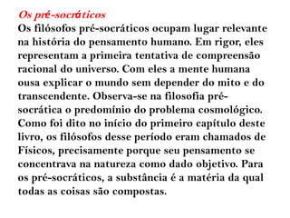 Os pré-socráticos
Os filósofos pré-socráticos ocupam lugar relevante
na história do pensamento humano. Em rigor, eles
representam a primeira tentativa de compreensão
racional do universo. Com eles a mente humana
ousa explicar o mundo sem depender do mito e do
transcendente. Observa-se na filosofia pré-
socrática o predomínio do problema cosmológico.
Como foi dito no início do primeiro capítulo deste
livro, os filósofos desse período eram chamados de
Físicos, precisamente porque seu pensamento se
concentrava na natureza como dado objetivo. Para
os pré-socráticos, a substância é a matéria da qual
todas as coisas são compostas.
 