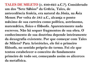 TALES DE MILETO (c. 640-625 a.C.?). Considerado
um dos “Sete Sábios” da Grécia, Tales, de
antecedência fenícia, era natural da Jônia, na Ásia
Menor. Por volta de 585 a.C., alcança o ponto
máximo de sua carreira como político, astrônomo,
matemático, físico e filósofo. Aparentemente nada
escreveu. Não há sequer fragmentos de sua obra. O
conhecimento de sua doutrina depende inteiramente
da doxografia existente. Por que começar com Tales
de Mileto? Para Aristóteles, ele foi o primeiro
filósofo, no sentido próprio do termo. Foi ele que
tentou estabelecer o conceito do fundamento
primeiro de todo ser, começando assim os alicerces
da metafísica.
 