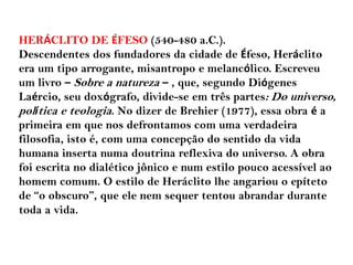 HERÁCLITO DE ÉFESO (540-480 a.C.).
Descendentes dos fundadores da cidade de Éfeso, Heráclito
era um tipo arrogante, misantropo e melancólico. Escreveu
um livro – Sobre a natureza – , que, segundo Diógenes
Laércio, seu doxógrafo, divide-se em três partes: Do universo,
política e teologia. No dizer de Brehier (1977), essa obra é a
primeira em que nos defrontamos com uma verdadeira
filosofia, isto é, com uma concepção do sentido da vida
humana inserta numa doutrina reflexiva do universo. A obra
foi escrita no dialético jônico e num estilo pouco acessível ao
homem comum. O estilo de Heráclito lhe angariou o epíteto
de “o obscuro”, que ele nem sequer tentou abrandar durante
toda a vida.
 