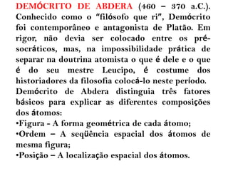 DEMÓCRITO DE ABDERA (460 – 370 a.C.).
Conhecido como o “filósofo que ri”, Demócrito
foi contemporâneo e antagonista de Platão. Em
rigor, não devia ser colocado entre os pré-
socráticos, mas, na impossibilidade prática de
separar na doutrina atomista o que é dele e o que
é do seu mestre Leucipo, é costume dos
historiadores da filosofia colocá-lo neste período.
Demócrito de Abdera distinguia três fatores
básicos para explicar as diferentes composições
dos átomos:
•Figura - A forma geométrica de cada átomo;
•Ordem – A seqüência espacial dos átomos de
mesma figura;
•Posição – A localização espacial dos átomos.
 