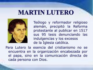 				Teólogo y reformador religioso 			alemán, precipitó la Reforma 			protestante al publicar en 1517 			sus 95 tesis denunciando las 			indulgencias y los excesos 				de la Iglesia católica.Para Lutero la esencia del cristianismo no se encuentra en la organización encabezada por el papa, sino en la comunicación directa de cada persona con Dios.MARTIN LUTERO
