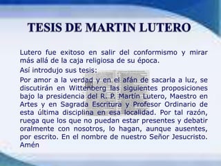 	Lutero fue exitoso en salir del conformismo y mirar más allá de la caja religiosa de su época.	Así introdujo sus tesis:	Por amor a la verdad y en el afán de sacarla a luz, se discutirán en Wittenberg las siguientes proposiciones bajo la presidencia del R. P. Martín Lutero, Maestro en Artes y en Sagrada Escritura y Profesor Ordinario de esta última disciplina en esa localidad. Por tal razón, ruega que los que no puedan estar presentes y debatir oralmente con nosotros, lo hagan, aunque ausentes, por escrito. En el nombre de nuestro Señor Jesucristo. AménTESIS DE MARTIN LUTERO