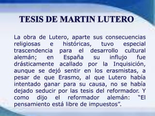La obra de Lutero, aparte sus consecuencias religiosas e históricas, tuvo especial trascendencia para el desarrollo cultural alemán; en España su influjo fue drásticamente acallado por la Inquisición, aunque se dejó sentir en los erasmistas, a pesar de que Erasmo, al que Lutero había intentado ganar para su causa, no se había dejado seducir por las tesis del reformador. Y como dijo el reformador alemán: “El pensamiento está libre de impuestos”.TESIS DE MARTIN LUTERO