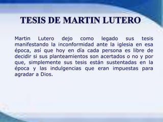 	Martin Lutero dejo como legado sus tesis manifestando la inconformidad ante la iglesia en esa época, así que hoy en día cada persona es libre de decidir si sus planteamientos son acertados o no y por que, simplemente sus tesis están sustentadas en la época y las indulgencias que eran impuestas para agradar a Dios.TESIS DE MARTIN LUTERO