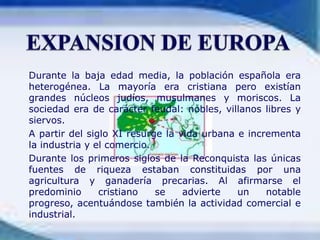 	Durante la baja edad media, la población española era heterogénea. La mayoría era cristiana pero existían grandes núcleos judíos, musulmanes y moriscos. La sociedad era de carácter feudal: nobles, villanos libres y siervos.	A partir del siglo XI resurge la vida urbana e incrementa la industria y el comercio.	Durante los primeros siglos de la Reconquista las únicas fuentes de riqueza estaban constituidas por una agricultura y ganadería precarias. Al afirmarse el predominio cristiano se advierte un notable progreso, acentuándose también la actividad comercial e industrial.EXPANSION DE EUROPA
