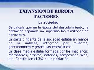 La sociedadSe calcula que en la época del descubrimiento, la población española no superaba los 9 millones de habitantes.	La parte dirigente de la sociedad estaba en manos de la nobleza, integrada por militares, gentilhombres y jerarquías eclesiásticas.	La clase media estaba formada por los medianos: mercaderes, artistas, notarios, campesinos ricos, etc. Constituían el 3% de la población.EXPANSION DE EUROPAFACTORES