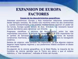 EXPANSION DE EUROPAFACTORESCausas de los descubrimientos geográficos:Intereses económicos: Europa y Asia mantenían relaciones comerciales desde tiempos remotos. No existía ruta marítima entre los dos continentes y, cuando Constantinopla y los puertos mediterráneos cayeron en poder de los turcos, Europa quedó aislada de Asia. Entonces fue necesario buscar nuevos derroteros para comerciar con Oriente.	Progresos científicos y técnicos del Renacimiento: entre los más importantes estuvieron: la brújula de navegación, y lo más importante fue el cambio de barcazas medievales a carabelas, o naves de buenas condiciones marineras, provistas de velas y adecuadas para la navegación oceánica.	Relatos de viajeros: esto también fue importante, ya que algunos viajeros llegaron hasta lejanas regiones y sus posteriores relatos excitaron el deseo de conocerlas.	Divulgación de la ciencia geográfica: en la Edad Media, la mayoría de los hombres de ciencia opinaba que la Tierra era plana y que el océano Atlántico, o “mar tenebroso”, indicaba el límite del mundo.