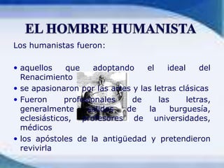EL HOMBRE HUMANISTALos humanistas fueron: aquellos que adoptando el ideal del Renacimientose apasionaron por las artes y las letras clásicasFueron profesionales de las letras, generalmente salidos de la burguesía, eclesiásticos, profesores de universidades, médicoslos apóstoles de la antigüedad y pretendieron revivirla
