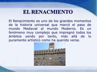 EL RENACMIENTO El Renacimiento es uno de los grandes momentos de la historia universal que marcó el paso de mundo Medieval al mundo Moderno. Es un fenómeno muy complejo que impregnó todos los ámbitos yendo por tanto, más allá de lo puramente artístico como ha querido verse.