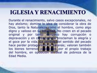 IGLESIA Y RENACIMIENTO	Durante el renacimiento, salvo casos excepcionales, no hay ateísmo; domina la idea de considerar la obra de Dios, tanto la Naturaleza como el hombre, como algo digno y valioso en su totalidad. No creen en el pecado original y por tanto tampoco hay corrupción o depravación y en consecuencia proclaman la alegría y el goce por la vida. La pérdida del sentido del pecado hace perder protagonismo a Satanás; valoran también los bienes terrenos producidos por el propio trabajo del hombre, en oposición al ideal de pobreza de la Edad Media.