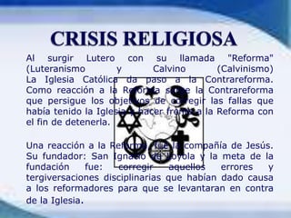 CRISIS RELIGIOSA	Al surgir Lutero con su llamada "Reforma" (Luteranismo y Calvino (Calvinismo)La Iglesia Católica da paso a la Contrareforma.Como reacción a la Reforma surge la Contrareforma que persigue los objetivos de corregir las fallas que había tenido la Iglesia y hacer frente a la Reforma con el fin de detenerla.Una reacción a la Reforma, fue la compañía de Jesús. Su fundador: San Ignacio de Loyola y la meta de la fundación fue: corregir aquellos errores y tergiversaciones disciplinarias que habían dado causa a los reformadores para que se levantaran en contra de la Iglesia.