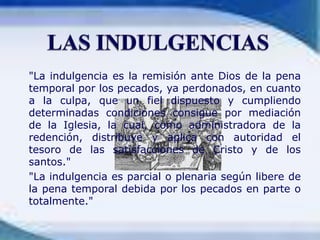 	"La indulgencia es la remisión ante Dios de la pena temporal por los pecados, ya perdonados, en cuanto a la culpa, que un fiel dispuesto y cumpliendo determinadas condiciones consigue por mediación de la Iglesia, la cual, como administradora de la redención, distribuye y aplica con autoridad el tesoro de las satisfacciones de Cristo y de los santos."	"La indulgencia es parcial o plenaria según libere de la pena temporal debida por los pecados en parte o totalmente."LAS INDULGENCIAS