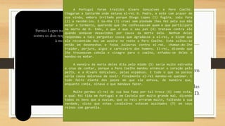 Fernão Lopes
o Considerado fundador da historiografia portuguesa.
o Sua nomeação como cronista-mor marca o início do Humanismo em
Portugal
o Encarregado de escrever a história dos reis de Portugal, por 20 anos, das
crônicas que escreveu restaram três: crônica de D. Pedro, crônica de D.
Fernando e crônica de D. João I (primeira e segunda partes).
Fernão Lopes narra a vingança do rei D. Pedro I de Portugal
contra os dois responsáveis pela condenação de Inês de Castro
à morte. Monarca frio e sanguinário.
A Portugal foram trazidos Álvaro Gonçalves e Pero Coelho.
Chegaram a Santarém onde estava el-rei D. Pedro, e este com prazer de
sua vinda, embora irritado porque Diego Lopes (1) fugira, saiu fora
(2) a recebê-los. E sa-nha (3) cruel sem piedade lhes fez pela sua mão
meter a tormento, querendo que lhe confessassem quem e que participara
na morte de D. Inês, e que é que o seu pai (4) tratava contra ele
quando andavam desavindos por causa da morte dela. Nenhum deles
respondeu a tais perguntas cousa que agradasse a el-rei, e dizem que
ele ressentido deu um açoite no rosto a Pero Coelho. Este soltou-se
então em desonestas e feias palavras contra el-rei, chaman-do-lhe
traidor, perjuro, algoz e carniceiro dos homens. El-rei, dizendo que
lhe trouxessem cebola e vinagre para o coelho, enfadou-se deles e
mandou-os matar.
A maneira da morte deles dita pelo miúdo (5) seria muito estranha
e crua de contar, porque a Pero Coelho mandou arrancar o coração pelo
peito, e a Álvaro Gonçalves, pelas espáduas. E tudo o que se passou
seria cousa dolorosa de ouvir. Finalmente el-rei mandou-os queimar. E
tudo feito diante dos paços em que ele estava, de maneira que,
enquanto comia, olhava o que mandava fazer.
Muito perdeu el-rei de sua boa fama por tal troca (6) como esta,
a qual foi tida em Portugal e em Castela por muito grande mal, dizendo
todos os bons que a ouviam, que os reis erraram muito, faltando à sua
verdade, visto que estes cavaleiros estavam açoitados (7) em seus
reinos com garantia.
 