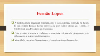 Fernão Lopes
 A historiografia medieval normalmente é regiocêntrica, centrada na figura
do rei, porém Fernão Lopes interessa-se por outros atores da História e
constrói um quadro amplo da sociedade.
 Não se atém somente a tradição e a memória coletiva, ele pesquisava, pois
tinha acesso a inúmeros documentos.
 Vivacidade narrativa. Suas crônicas têm o dinamismo das novelas.
 