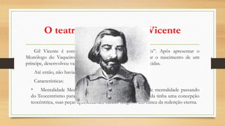 O teatro popular de Gil Vicente
Gil Vicente é considerado o “Pai do teatro português”. Após apresentar o
Monólogo do Vaqueiro à rainha D. Maria, para comemorar o nascimento de um
príncipe, desenvolveu vasta obra, com mais de 40 peças conhecidas.
Até então, não havia a tradição do teatro escrito.
Características:
• Mentalidade Medieval: embora ocorresse uma troca de mentalidade passando
do Teocentrismo para o Antropocentrismo, Gil Vicente ainda tinha uma concepção
teocêntrica, suas peças apresentavam caráter religioso em busca da redenção eterna.
 