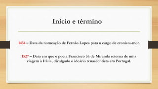 Início e término
1434 – Data da nomeação de Fernão Lopes para o cargo de cronista-mor.
1527 – Data em que o poeta Francisco Sá de Miranda retorna de uma
viagem à Itália, divulgado o ideário renascentista em Portugal.
 