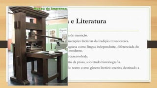 Cultura e Literatura
Também considerada uma época de transição.
Na poesia: mantêm-se certas convenções literárias da tradição trovadoresca.
Há a afirmação da Língua Portuguesa como língua independente, diferenciada do
galego e mais próxima do português moderno.
A modalidade escrita da língua é desenvolvida.
Declínio da poesia e florescimento da prosa, sobretudo historiografia.
Nesta época, acontece o início do teatro como gênero literário escrito, destinado a
leitura e à representação.
 