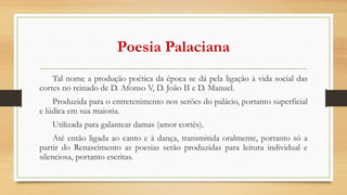 Poesia Palaciana
Tal nome a produção poética da época se dá pela ligação à vida social das
cortes no reinado de D. Afonso V, D. João II e D. Manuel.
Produzida para o entretenimento nos serões do palácio, portanto superficial
e lúdica em sua maioria.
Utilizada para galantear damas (amor cortês).
Até então ligada ao canto e à dança, transmitida oralmente, portanto só a
partir do Renascimento as poesias serão produzidas para leitura individual e
silenciosa, portanto escritas.
 