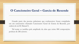 O Cancioneiro Geral – Garcia de Resende
Grande parte das poesias palacianas que conhecemos foram compiladas
em um cancioneiro chamado Cancioneiro Geral de Garcia de Resende, por
ordem do rei D. Manuel I.
Tal nome se justifica pela amplitude da obra que reúne 880 composições
poéticas de 286 autores.
 