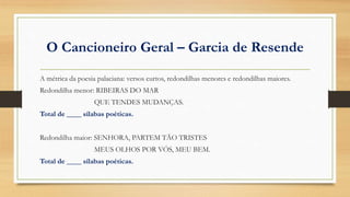 O Cancioneiro Geral – Garcia de Resende
A métrica da poesia palaciana: versos curtos, redondilhas menores e redondilhas maiores.
Redondilha menor: RIBEIRAS DO MAR
QUE TENDES MUDANÇAS.
Total de ____ sílabas poéticas.
Redondilha maior: SENHORA, PARTEM TÃO TRISTES
MEUS OLHOS POR VÓS, MEU BEM.
Total de ____ sílabas poéticas.
 