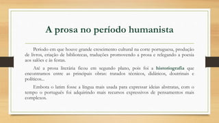 A prosa no período humanista
Período em que houve grande crescimento cultural na corte portuguesa, produção
de livros, criação de bibliotecas, traduções promovendo a prosa e relegando a poesia
aos salões e às festas.
Até a prosa literária ficou em segundo plano, pois foi a historiografia que
encontramos entre as principais obras: tratados técnicos, didáticos, doutrinais e
políticos...
Embora o latim fosse a língua mais usada para expressar ideias abstratas, com o
tempo o português foi adquirindo mais recursos expressivos de pensamentos mais
complexos.
 