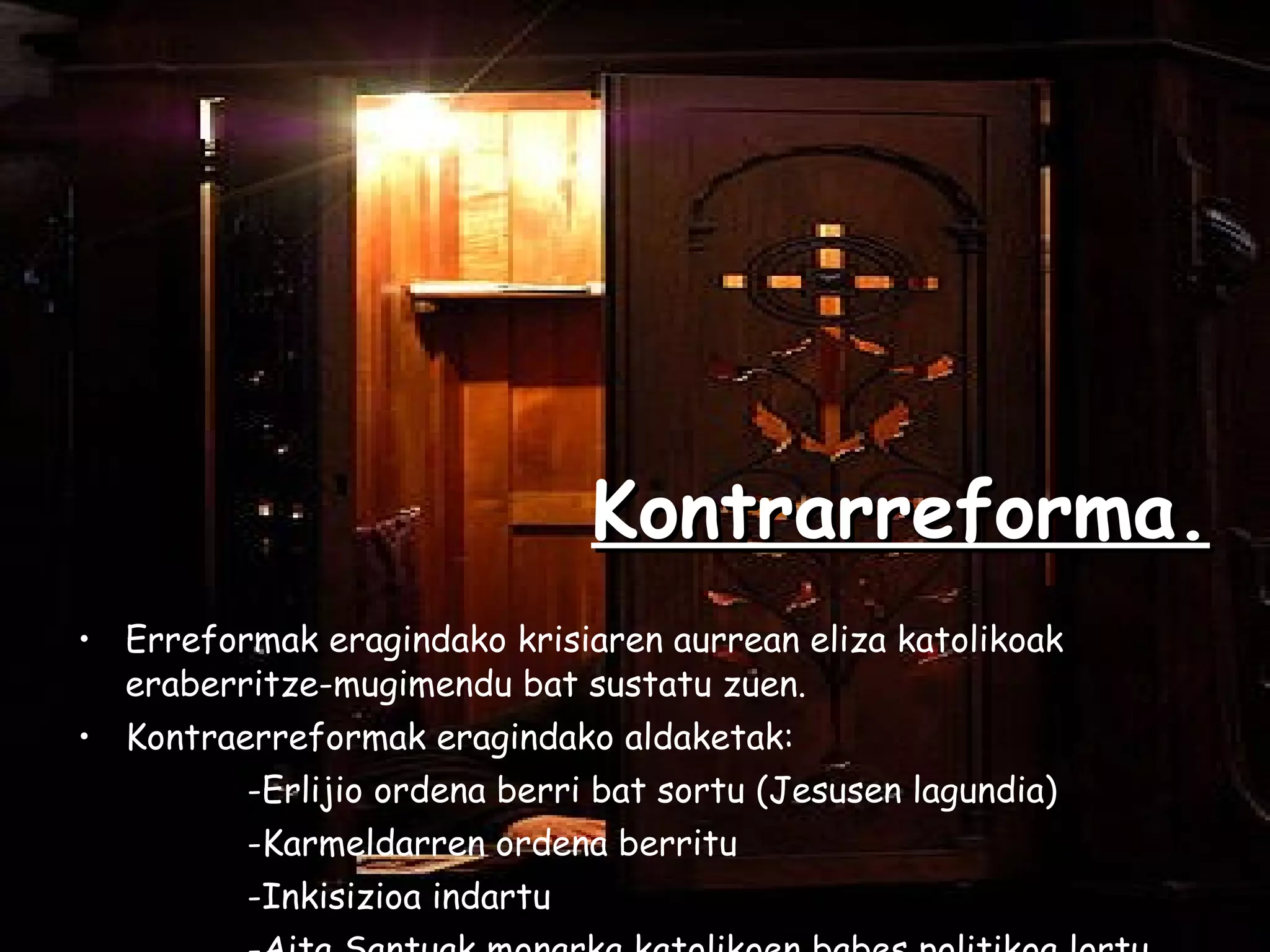 Kontrarreforma. Erreformak eragindako krisiaren aurrean eliza katolikoak eraberritze-mugimendu bat sustatu zuen. Kontraerreformak eragindako aldaketak:  -Erlijio ordena berri bat sortu (Jesusen lagundia) -Karmeldarren ordena berritu  -Inkisizioa indartu  -Aita Santuak monarka katolikoen babes politikoa lortu. 