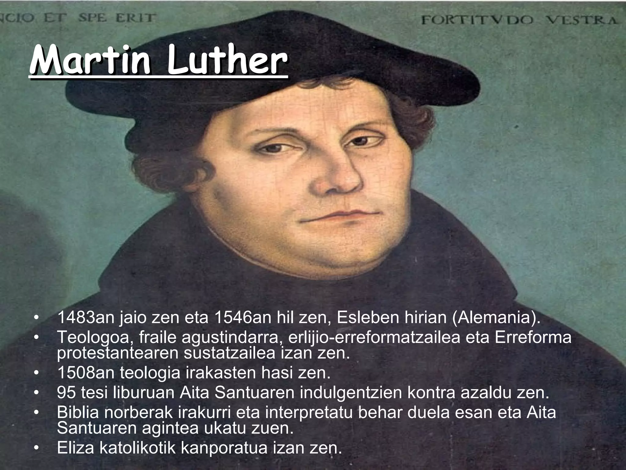 Martin Luther 1483an jaio zen eta 1546an hil zen, Esleben hirian (Alemania). Teologoa, fraile agustindarra, erlijio-erreformatzailea eta Erreforma protestantearen sustatzailea izan zen. 1508an teologia irakasten hasi zen. 95 tesi liburuan Aita Santuaren indulgentzien kontra azaldu zen. Biblia norberak irakurri eta interpretatu behar duela esan eta Aita Santuaren agintea ukatu zuen. Eliza katolikotik kanporatua izan zen. 