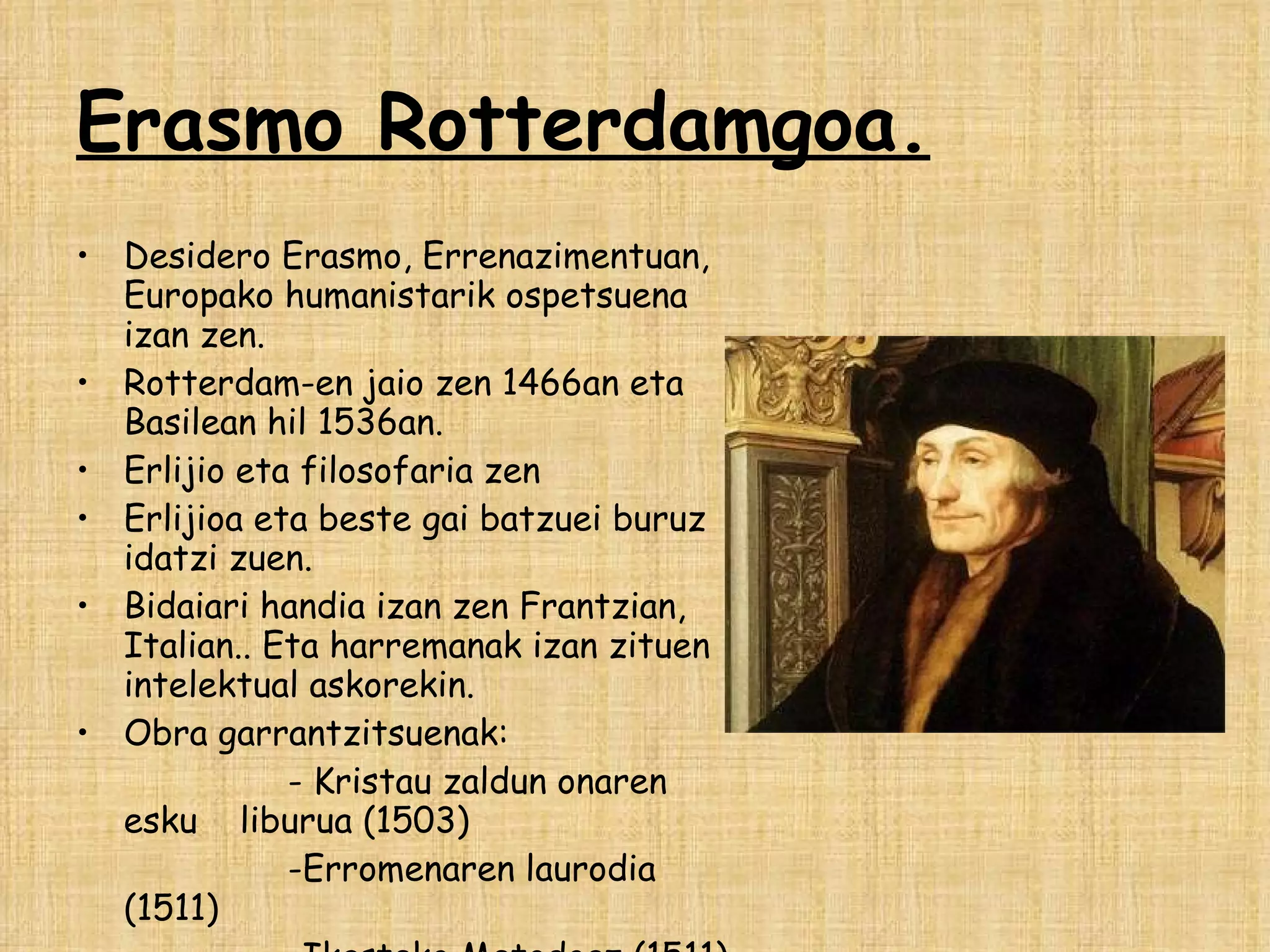 Erasmo Rotterdamgoa. Desidero Erasmo, Errenazimentuan, Europako humanistarik ospetsuena izan zen. Rotterdam-en jaio zen 1466an eta Basilean hil 1536an. Erlijio eta filosofaria zen  Erlijioa eta beste gai batzuei buruz idatzi zuen. Bidaiari handia izan zen Frantzian, Italian.. Eta harremanak izan zituen intelektual askorekin. Obra garrantzitsuenak: - Kristau zaldun onaren esku  liburua (1503) -Erromenaren laurodia (1511)  -Ikasteko Metodoaz (1511) 