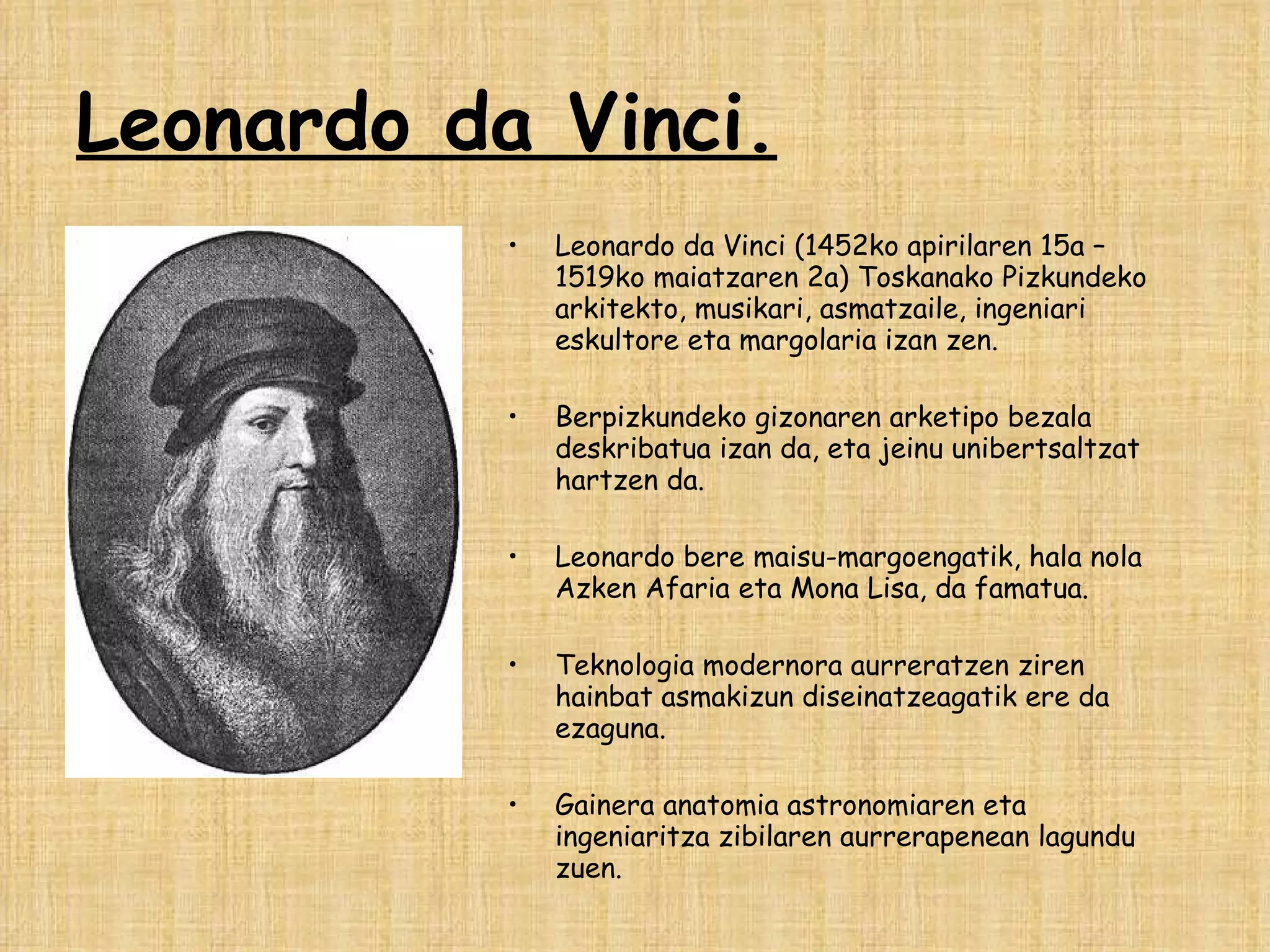Leonardo da Vinci. Leonardo da Vinci (1452ko apirilaren 15a – 1519ko maiatzaren 2a) Toskanako Pizkundeko arkitekto, musikari, asmatzaile, ingeniari eskultore eta margolaria izan zen. Berpizkundeko gizonaren arketipo bezala deskribatua izan da, eta jeinu unibertsaltzat hartzen da.  Leonardo bere maisu-margoengatik, hala nola Azken Afaria eta Mona Lisa, da famatua.  Teknologia modernora aurreratzen ziren hainbat asmakizun diseinatzeagatik ere da ezaguna. Gainera anatomia astronomiaren eta ingeniaritza zibilaren aurrerapenean lagundu zuen. 