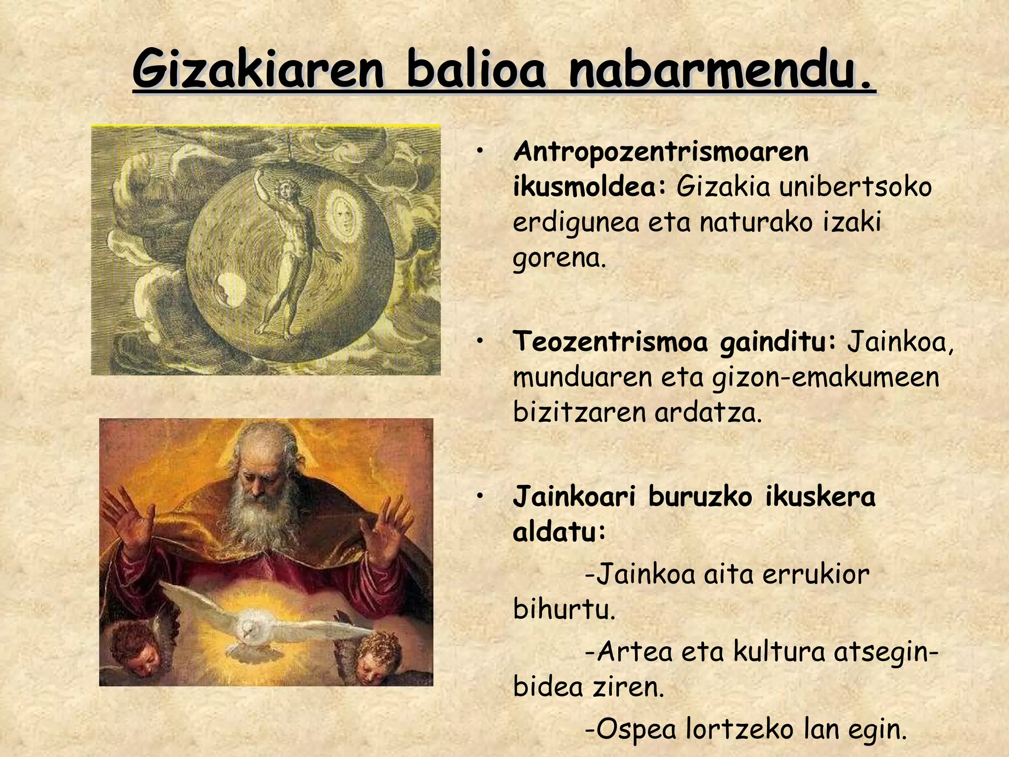 Gizakiaren balioa nabarmendu. Antropozentrismoaren ikusmoldea:  Gizakia unibertsoko erdigunea eta naturako izaki gorena. Teozentrismoa gainditu:  Jainkoa, munduaren eta gizon-emakumeen bizitzaren ardatza. Jainkoari buruzko ikuskera aldatu: -Jainkoa aita errukior bihurtu. -Artea eta kultura atsegin-bidea ziren. -Ospea lortzeko lan egin. 