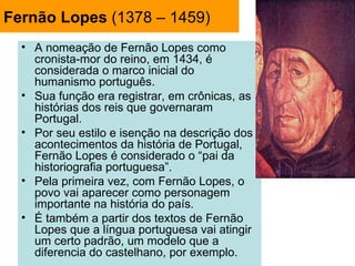 Fernão Lopes (1378 – 1459)
  • A nomeação de Fernão Lopes como
    cronista-mor do reino, em 1434, é
    considerada o marco inicial do
    humanismo português.
  • Sua função era registrar, em crônicas, as
    histórias dos reis que governaram
    Portugal.
  • Por seu estilo e isenção na descrição dos
    acontecimentos da história de Portugal,
    Fernão Lopes é considerado o “pai da
    historiografia portuguesa”.
  • Pela primeira vez, com Fernão Lopes, o
    povo vai aparecer como personagem
    importante na história do país.
  • É também a partir dos textos de Fernão
    Lopes que a língua portuguesa vai atingir
    um certo padrão, um modelo que a
    diferencia do castelhano, por exemplo.
 