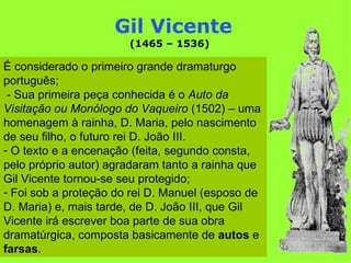 Gil Vicente
                       (1465 – 1536)

É considerado o primeiro grande dramaturgo
português;
 - Sua primeira peça conhecida é o Auto da
Visitação ou Monólogo do Vaqueiro (1502) – uma
homenagem à rainha, D. Maria, pelo nascimento
de seu filho, o futuro rei D. João III.
- O texto e a encenação (feita, segundo consta,
pelo próprio autor) agradaram tanto a rainha que
Gil Vicente tornou-se seu protegido;
- Foi sob a proteção do rei D. Manuel (esposo de
D. Maria) e, mais tarde, de D. João III, que Gil
Vicente irá escrever boa parte de sua obra
dramatúrgica, composta basicamente de autos e
farsas.
 