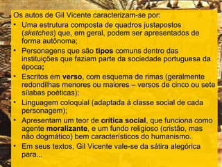 Os autos de Gil Vicente caracterizam-se por:
• Uma estrutura composta de quadros justapostos
  (sketches) que, em geral, podem ser apresentados de
  forma autônoma;
• Personagens que são tipos comuns dentro das
  instituições que faziam parte da sociedade portuguesa da
  época;
• Escritos em verso, com esquema de rimas (geralmente
  redondilhas menores ou maiores – versos de cinco ou sete
  sílabas poéticas);
• Linguagem coloquial (adaptada à classe social de cada
  personagem);
• Apresentam um teor de crítica social, que funciona como
  agente moralizante, e um fundo religioso (cristão, mas
  não dogmático) bem característicos do humanismo.
• Em seus textos, Gil Vicente vale-se da sátira alegórica
  para...
 