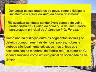 - Denunciar os exploradores do povo, como o fidalgo, o
  sapateiro e o agiota do Auto da barca do inferno;

- Ridicularizar condutas condenáveis como a do velho
   protagonista de O velho da horta ou a de Inês Pereira,
   personagem principal de A farsa de Inês Pereira;

Como não há distinção entre os segmentos sociais ( os
defeitos comportamentais de ricos, pobres, nobres e
plebeus são igualmente criticados – os únicos que
escapam são os membros da família real), o teatro de Gil
Vicente funciona como um rico painel da sociedade de seu
tempo.
 