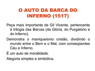 O AUTO DA BARCA DO
          INFERNO (1517)
Peça mais importante de Gil Vicente, pertencente
  à trilogia das Barcas (da Glória, do Purgatório e
  do Inferno).
Demonstra o maniqueísmo cristão, dividindo o
  mundo entre o Bem e o Mal, com conseqüentes
  Céu e Inferno.
É um auto de moralidade.
Alegoria simples e simbólica.
 