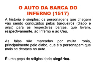 O AUTO DA BARCA DO
          INFERNO (1517)
A história é simples: os personagens que chegam
vão sendo conduzidos pelos barqueiros (diabo e
anjo) para as respectivas barcas, que levam,
respectivamente, ao Inferno e ao Céu.

As falas são marcadas por muita ironia,
principalmente pelo diabo, que é o personagem que
mais se destaca no auto.

É uma peça de religiosidade alegórica.
 