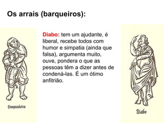 Os arrais (barqueiros):

          Diabo: tem um ajudante, é
          liberal, recebe todos com
          humor e simpatia (ainda que
          falsa), argumenta muito,
          ouve, pondera o que as
          pessoas têm a dizer antes de
          condená-las. É um ótimo
          anfitrião.
 