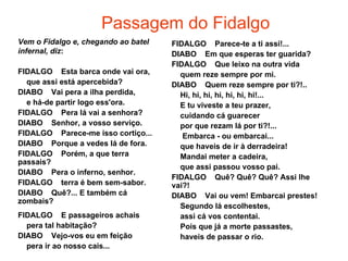 Passagem do Fidalgo
Vem o Fidalgo e, chegando ao batel   FIDALGO Parece-te a ti assi!...
infernal, diz:                       DIABO Em que esperas ter guarida?
                                     FIDALGO Que leixo na outra vida
FIDALGO Esta barca onde vai ora,       quem reze sempre por mi.
  que assi está apercebida?          DIABO Quem reze sempre por ti?!..
DIABO Vai pera a ilha perdida,         Hi, hi, hi, hi, hi, hi, hi!...
  e há-de partir logo ess'ora.         E tu viveste a teu prazer,
FIDALGO Pera lá vai a senhora?         cuidando cá guarecer
DIABO Senhor, a vosso serviço.         por que rezam lá por ti?!...
FIDALGO Parece-me isso cortiço...       Embarca - ou embarcai...
DIABO Porque a vedes lá de fora.       que haveis de ir à derradeira!
FIDALGO Porém, a que terra             Mandai meter a cadeira,
passais?
                                       que assi passou vosso pai.
DIABO Pera o inferno, senhor.
                                     FIDALGO Quê? Quê? Quê? Assi lhe
FIDALGO terra é bem sem-sabor.       vai?!
DIABO Quê?... E também cá            DIABO Vai ou vem! Embarcai prestes!
zombais?
                                       Segundo lá escolhestes,
FIDALGO E passageiros achais           assi cá vos contentai.
  pera tal habitação?                  Pois que já a morte passastes,
DIABO Vejo-vos eu em feição            haveis de passar o rio.
  pera ir ao nosso cais...
 