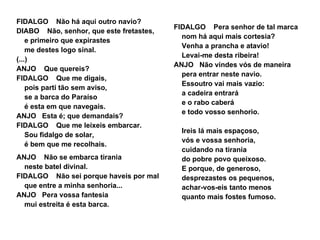 FIDALGO Não há aqui outro navio?
                                         FIDALGO Pera senhor de tal marca
DIABO Não, senhor, que este fretastes,
                                           nom há aqui mais cortesia?
    e primeiro que expirastes
                                           Venha a prancha e atavio!
    me destes logo sinal.
                                           Levai-me desta ribeira!
(...)
                                         ANJO Não vindes vós de maneira
ANJO Que quereis?
                                           pera entrar neste navio.
FIDALGO Que me digais,
                                           Essoutro vai mais vazio:
    pois parti tão sem aviso,
                                           a cadeira entrará
    se a barca do Paraíso
                                           e o rabo caberá
    é esta em que navegais.
                                           e todo vosso senhorio.
ANJO Esta é; que demandais?
FIDALGO Que me leixeis embarcar.
                                           Ireis lá mais espaçoso,
    Sou fidalgo de solar,
                                           vós e vossa senhoria,
    é bem que me recolhais.
                                           cuidando na tirania
ANJO Não se embarca tirania                do pobre povo queixoso.
  neste batel divinal.                     E porque, de generoso,
FIDALGO Não sei porque haveis por mal      desprezastes os pequenos,
  que entre a minha senhoria...            achar-vos-eis tanto menos
ANJO Pera vossa fantesia                   quanto mais fostes fumoso.
  mui estreita é esta barca.
 