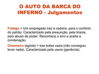 O AUTO DA BARCA DO
      INFERNO - Julgamentos


Fidalgo = Um empregado traz a cadeira, para o conforto
do patrão. Caracterizado pela presunção, pela tirania,
pelo abuso de poder. Reconhece o erro e aceita a
condenação.
Onzeneiro (agiota) = traz bolsa vazia (não conseguiu
levar nada), Caracterizado pela usura (ganância).
 