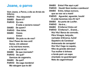 Joane, o parvo                           DIABO Entra! Põe aqui o pé!
                                         PARVO Houlá! Nom tombe o zambuco!
                                         DIABO Entra, tolaço eunuco,
Vem Joane, o Parvo, e diz ao Arrais do
Inferno:                                   que se nos vai a maré!
PARVO Hou daquesta!                      PARVO Aguardai, aguardai, houlá!
DIABO Quem é?                              E onde havemos nós d'ir ter?
PARVO Eu soo.                            DIABO Ao porto de Lucifer.
           É esta a naviarra nossa?      PARVO Ha-á-a...
DIABO De quem?                           DIABO Ó Inferno! Entra cá!
PARVO Dos tolos.                         PARVO Ó Inferno?... Eramá...
DIABO Vossa.                               Hiu! Hiu! Barca do cornudo.
           Entra!                          Pêro Vinagre, beiçudo,
PARVO De pulo ou de voo?                   rachador d'Alverca, huhá!
   Hou! Pesar de meu avô!                  Sapateiro da Candosa!
   Soma, vim adoecer                       Antrecosto de carrapato!
   e fui má-hora morrer,                   Hiu! Hiu! Caga no sapato,
   e nela, pera mi só.                     filho da grande aleivosa!
DIABO De que morreste?                     Tua mulher é tinhosa
PARVO De quê?                              e há-de parir um sapo
   Samicas de caganeira.                   chantado no guardanapo!
DIABO De quê?                              Neto de cagarrinhosa!
PARVO De caga merdeira!
   Má rabugem que te dê!
 