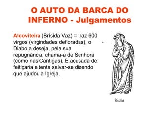 O AUTO DA BARCA DO
      INFERNO - Julgamentos
Alcoviteira (Brísida Vaz) = traz 600
virgos (virgindades defloradas), o
Diabo a deseja, pela sua
repugnância, chama-a de Senhora
(como nas Cantigas). É acusada de
feitiçaria e tenta salvar-se dizendo
que ajudou a Igreja.
 