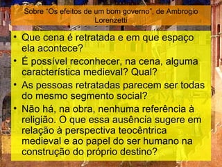 Sobre “Os efeitos de um bom governo”, de Ambrogio
                       Lorenzetti

• Que cena é retratada e em que espaço
  ela acontece?
• É possível reconhecer, na cena, alguma
  característica medieval? Qual?
• As pessoas retratadas parecem ser todas
  do mesmo segmento social?
• Não há, na obra, nenhuma referência à
  religião. O que essa ausência sugere em
  relação à perspectiva teocêntrica
  medieval e ao papel do ser humano na
  construção do próprio destino?
 