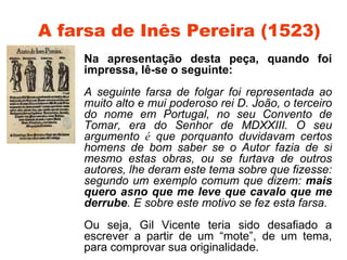 A farsa de Inês Pereira (1523)
    Na apresentação desta peça, quando foi
    impressa, lê-se o seguinte:
    A seguinte farsa de folgar foi representada ao
    muito alto e mui poderoso rei D. João, o terceiro
    do nome em Portugal, no seu Convento de
    Tomar, era do Senhor de MDXXIII. O seu
    argumento é que porquanto duvidavam certos
    homens de bom saber se o Autor fazia de si
    mesmo estas obras, ou se furtava de outros
    autores, lhe deram este tema sobre que fizesse:
    segundo um exemplo comum que dizem: mais
    quero asno que me leve que cavalo que me
    derrube. E sobre este motivo se fez esta farsa.
    Ou seja, Gil Vicente teria sido desafiado a
    escrever a partir de um “mote”, de um tema,
    para comprovar sua originalidade.
 