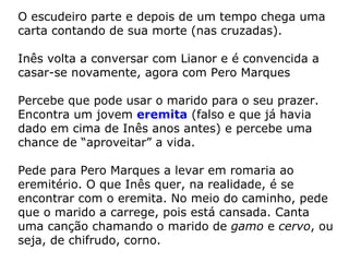 O escudeiro parte e depois de um tempo chega uma
carta contando de sua morte (nas cruzadas).

Inês volta a conversar com Lianor e é convencida a
casar-se novamente, agora com Pero Marques

Percebe que pode usar o marido para o seu prazer.
Encontra um jovem eremita (falso e que já havia
dado em cima de Inês anos antes) e percebe uma
chance de “aproveitar” a vida.

Pede para Pero Marques a levar em romaria ao
eremitério. O que Inês quer, na realidade, é se
encontrar com o eremita. No meio do caminho, pede
que o marido a carrege, pois está cansada. Canta
uma canção chamando o marido de gamo e cervo, ou
seja, de chifrudo, corno.
 