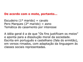 De acordo com o mote, portanto…

Escudeiro (1° marido) = cavalo
Pero Marques (2° marido) = asno
Temática do casamento por interesse

A idéia geral é a de que “Os fins justificam os meios”
e aponta para a dissolução moral da sociedade.
Escrita em português e castelhano (fala do ermitão),
em versos rimados, com adaptação da linguagem às
classes sociais representadas.
 