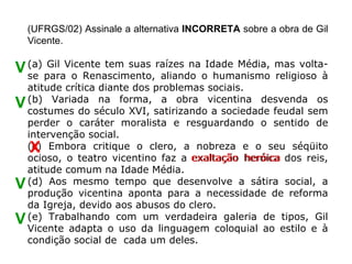 (UFRGS/02) Assinale a alternativa INCORRETA sobre a obra de Gil
    Vicente.

V (a) paraVicente tem suas raízes na oIdade Média, mas volta-
  se
      Gil
           o Renascimento, aliando      humanismo religioso à
    atitude crítica diante dos problemas sociais.
    (b) Variada na forma, a obra vicentina desvenda os
V   costumes do século XVI, satirizando a sociedade feudal sem
    perder o caráter moralista e resguardando o sentido de
    intervenção social.
    X
    (c) Embora critique o clero, a nobreza e o seu séqüito
    ocioso, o teatro vicentino faz a exaltação heróica dos reis,
                                                  heróica
    atitude comum na Idade Média.
V   (d) Aos mesmo tempo que desenvolve a sátira social, a
    produção vicentina aponta para a necessidade de reforma
    da Igreja, devido aos abusos do clero.
V   (e) Trabalhando com um verdadeira galeria de tipos, Gil
    Vicente adapta o uso da linguagem coloquial ao estilo e à
    condição social de cada um deles.
 