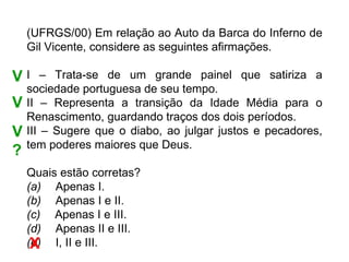 (UFRGS/00) Em relação ao Auto da Barca do Inferno de
    Gil Vicente, considere as seguintes afirmações.

VI      – Trata-se de um grande painel que satiriza a
    sociedade portuguesa de seu tempo.
V   II – Representa a transição da Idade Média para o
    Renascimento, guardando traços dos dois períodos.
V   III – Sugere que o diabo, ao julgar justos e pecadores,
    tem poderes maiores que Deus.
?
    Quais estão corretas?
    (a)     Apenas I.
    (b)     Apenas I e II.
    (c)     Apenas I e III.
    (d)     Apenas II e III.
     X
    (e)     I, II e III.
 